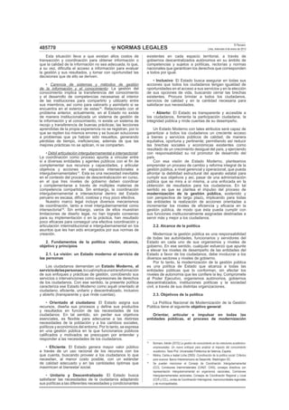 NORMAS LEGALES
El Peruano
Lima, miércoles 9 de enero de 2013485770
Esta situación lleva a que existan altos costos de
transacción y coordinación para obtener información o
que la calidad de la información no sea adecuada, lo que,
a su vez, diﬁculta el acceso a información para evaluar
la gestión y sus resultados, y tomar con oportunidad las
decisiones que de ello se deriven.
• Carencia de sistemas y métodos de gestión
de la información y el conocimiento: La gestión del
conocimiento implica la transferencia del conocimiento
y el desarrollo de competencias necesarias al interior
de las instituciones para compartirlo y utilizarlo entre
sus miembros, así como para valorarlo y asimilarlo si se
encuentra en el exterior de estas16
. Relacionado con el
problema anterior, actualmente, en el Estado no existe
de manera institucionalizada un sistema de gestión de
la información y el conocimiento, ni existe un sistema de
recojo y transferencia de buenas prácticas; las lecciones
aprendidas de la propia experiencia no se registran, por lo
que se repiten los mismos errores y se buscan soluciones
a problemas que ya habían sido resueltos, generando
pérdidas de tiempo, ineﬁciencias, además de que las
mejores prácticas no se aplican, ni se comparten.
• Débil articulación intergubernamental e intersectorial:
La coordinación como proceso apunta a vincular entre
sí a diversas entidades y agentes públicos con el ﬁn de
complementar sus recursos y capacidades, y articular
objetivos y acciones en espacios intersectoriales e
intergubernamentales17
. Esta es una necesidad inevitable
en el contexto del proceso de descentralización en curso,
en el que tres niveles de gobierno deben coordinar
y complementarse a través de múltiples materias de
competencia compartida. Sin embargo, la coordinación
intergubernamental e intersectorial dentro del Estado
peruano es escasa, difícil, costosa y muy poco efectiva.
Nuestro marco legal incluye diversos mecanismos
de coordinación, tanto a nivel intergubernamental como
intersectorial18
. Sin embargo, varios de ellos muestran
limitaciones de diseño legal, no han logrado consenso
para su implementación o en la práctica, han resultado
poco eﬁcaces para conseguir una efectiva coordinación y
articulación interinstitucional e intergubernamental en los
asuntos que les han sido encargados por sus normas de
creación.
2. Fundamentos de la política: visión, alcance,
objetivo y principios
2.1. La visión: un Estado moderno al servicio de
las personas
Los ciudadanos demandan un Estado Moderno, al
serviciodelaspersonas,locualimplicaunatransformación
de sus enfoques y prácticas de gestión, concibiendo sus
servicios o intervenciones como expresiones de derechos
de los ciudadanos. Con ese sentido, la presente política
caracteriza ese Estado Moderno como aquél orientado al
ciudadano, eﬁciente, unitario y descentralizado, inclusivo
y abierto (transparente y que rinde cuentas).
• Orientado al ciudadano: El Estado asigna sus
recursos, diseña sus procesos y deﬁne sus productos
y resultados en función de las necesidades de los
ciudadanos. En tal sentido, sin perder sus objetivos
esenciales, es ﬂexible para adecuarse a las distintas
necesidades de la población y a los cambios sociales,
políticos y económicos del entorno. Por lo tanto, se expresa
en una gestión pública en la que funcionarios públicos
caliﬁcados y motivados se preocupan por entender y
responder a las necesidades de los ciudadanos.
• Eﬁciente: El Estado genera mayor valor público
a través de un uso racional de los recursos con los
que cuenta, buscando proveer a los ciudadanos lo que
necesitan, al menor costo posible, con un estándar
de calidad adecuado y en las cantidades óptimas que
maximicen el bienestar social.
• Unitario y Descentralizado: El Estado busca
satisfacer las necesidades de la ciudadanía adaptando
sus políticas a las diferentes necesidades y condicionantes
existentes en cada espacio territorial, a través de
gobiernos descentralizados autónomos en su ámbito de
competencias y sujetos a políticas, rectorías y normas
nacionales que garanticen los derechos que corresponden
a todos por igual.
• Inclusivo: El Estado busca asegurar en todas sus
acciones que todos los ciudadanos tengan igualdad de
oportunidades en el acceso a sus servicios y en la elección
de sus opciones de vida, buscando cerrar las brechas
existentes. Procura brindar a todos los ciudadanos,
servicios de calidad y en la cantidad necesaria para
satisfacer sus necesidades.
• Abierto: El Estado es transparente y accesible a
los ciudadanos, fomenta la participación ciudadana, la
integridad pública y rinde cuentas de su desempeño.
Un Estado Moderno con tales atributos será capaz de
garantizar a todos los ciudadanos un creciente acceso
a bienes y servicios públicos de calidad, de manera
equitativa, oportuna y pertinente; permitiendo así reducir
las brechas sociales y económicas existentes como
resultado de un crecimiento desigual del país, y ejerciendo
con responsabilidad su rol promotor de desarrollo del
país.
Con esa visión de Estado Moderno, planteamos
emprender un proceso de cambio y reforma integral de la
gestión pública, a nivel gerencial y operacional, que pueda
afrontar la debilidad estructural del aparato estatal para
cumplir sus objetivos y así, pasar de una administración
pública que se mira a sí misma, a una enfocada en la
obtención de resultados para los ciudadanos. En tal
sentido es que se plantea el impulso del proceso de
modernización de la gestión pública, sostenido y
con perspectiva de largo plazo, implicando para todas
las entidades la realización de acciones orientadas a
incrementar los niveles de eﬁciencia y eﬁcacia en la
gestión pública, de modo que ésta pueda cumplir con
sus funciones institucionalmente asignadas destinadas a
servir más y mejor a los ciudadanos.
2.2. Alcance de la política
Modernizar la gestión pública es una responsabilidad
de todas las autoridades, funcionarios y servidores del
Estado en cada uno de sus organismos y niveles de
gobierno. En ese sentido, cualquier esfuerzo que apunte
a elevar los niveles de desempeño de las entidades del
Estado a favor de los ciudadanos, debe involucrar a los
diversos sectores y niveles de gobierno.
Por lo tanto, la modernización de la gestión pública
es una política de Estado que alcanza a todas las
entidades públicas que lo conforman, sin afectar los
niveles de autonomía que les conﬁere la ley. Compromete
al Poder Ejecutivo, organismos autónomos, gobiernos
descentralizados, instituciones políticas y la sociedad
civil, a través de sus distintas organizaciones.
2.3. Objetivos de la política
La Política Nacional de Modernización de la Gestión
Pública tiene el siguiente objetivo general:
Orientar, articular e impulsar en todas las
entidades públicas, el proceso de modernización
16
Bulmaro, Adrián (2010):La gestión de conocimiento en las relaciones académico-
empresariales. Un nuevo enfoque para analizar el impacto del conocimiento
académico. Tesis Phd. Universidad Politécnica de Valencia, España.
17
Molina, Carlos e Isabel Licha (2005): Coordinación de la política social: Criterios
para avanzar. Banco Interamericano de Desarrollo. Washington DC.
18
Se pueden mencionar el Consejo de Coordinación Intergubernamental
(CCI), Comisiones Interministeriales (CIAEF, CIAS), consejos directivos con
representación intergubernamental en organismos nacionales, Comisiones
Intergubernamentales sectoriales, Consejos de Coordinación Regional y Local
(CCR y CCL), Juntas de Coordinación Interregional, mancomunidades regionales
y de municipalidades.
 