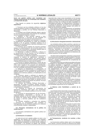 NORMAS LEGALES
El Peruano
Lima, miércoles 9 de enero de 2013 485771
hacia una gestión pública para resultados que
impacte positivamente en el bienestar del ciudadano
y el desarrollo del país.
Para lograrlo se plantea los siguientes objetivos
especíﬁcos:
1. Promover que las entidades públicas en los tres
niveles de gobierno cuenten con objetivos claros, medibles,
alcanzables y acordes con las Políticas Nacionales y
Sectoriales.
2. Conseguir que el Estado disponga, asigne y ejecute
los recursos presupuestales para ﬁnanciar los resultados
que los ciudadanos esperan y valoran.
3. Redeﬁnir a nivel nacional, regional y local,
las competencias y funciones de las entidades en
concordancia con el proceso de descentralización.
4. Implementar la gestión por procesos y promover
la simpliﬁcación administrativa en todas las entidades
públicas a ﬁn de generar resultados positivos en la
mejora de los procedimientos y servicios orientados a los
ciudadanos y empresas.
5. Promover que el sistema de recursos humanos
asegure la profesionalización de la función pública a ﬁn
de contar con funcionarios y servidores idóneos para el
puesto y las funciones que desempeñan.
6. Monitorear y evaluar la eﬁciencia y eﬁcacia en
la transformación de los insumos, en los productos y
resultados que los ciudadanos demandan.
7. Desarrollar un sistema de gestión del conocimiento
integrado al sistema de seguimiento, monitoreo y
evaluación de la gestión pública, que permita obtener
lecciones aprendidas de los éxitos y fracasos y establezcan
mejores prácticas para un nuevo ciclo de gestión.
8. Promover el gobierno electrónico a través del uso
intensivo de las tecnologías de información y comunicación
(TIC) como soporte a los procesos de planiﬁcación,
producción y gestión de las entidades públicas permitiendo
a su vez consolidar propuestas de gobierno abierto.
9. Asegurar la transparencia, la participación, la
vigilancia y la colaboración ciudadana en el debate de las
políticas públicas y en la expresión de opinión sobre la
calidad de los servicios públicos y el desempeño de las
entidades.
10. Promover, apoyar y participar en espacios de
coordinación interinstitucional con entidades del mismo
nivel como de otros niveles de gobierno, para multiplicar
la capacidad de servicio del Estado en beneﬁcio de los
ciudadanos mediante la articulación de políticas, recursos
y capacidades institucionales.
11. Articular las Políticas Públicas Nacionales y
Sectoriales, las cuales se analizan, diseñan, aprueban,
implementan, evalúan y mejoran promoviendo el debate
y la participación ciudadana.
12. Fomentar la creación de mecanismos de
articulación necesarios para lograr una coordinación
eﬁciente entre las entidades públicas de los tres niveles
de gobierno.
13. Promover la descentralización de las funciones,
responsabilidades, capacidades y recursos de las
entidades públicas en los tres niveles de gobierno a ﬁn
de prestar de manera eﬁcaz, eﬁciente y transparente
los bienes y servicios públicos que los ciudadanos
demandan.
14. Articular, simpliﬁcar y actualizar los sistemas
y promover un funcionamiento que considere la
heterogeneidad de las entidades públicas en lo referente
a sus funciones, tamaño y capacidades.
2.4. Principios orientadores de la política de
modernización
Los principios orientadores de la gestión pública son
los siguientes:
a) Orientación al ciudadano
La razón de ser de la gestión pública es servir a los
ciudadanos. Ello signiﬁca que el Estado y sus entidades
deben deﬁnir sus prioridades e intervenciones a partir de
las necesidades ciudadanas y en función de ello, establecer
las funciones y los procesos de gestión que permitan
responder más y mejor a esas necesidades con los recursos
y capacidades disponibles en cada momento presente. Ello
implicainvertirelordenderazonamientohabitualenlagestión
pública en el Perú: de un enfoque de oferta, supeditado a la
racionalidad del Estado, sus organizaciones y servidores, a
un enfoque de demanda, que parte de las necesidades y
preferencias ciudadanas y busca agregar valor público en
todas las intervenciones estatales.
Esta apuesta requiere inevitablemente de ﬂexibilidad
por parte del Estado para adaptarse a la diversidad de las
preferencias y demandas de los ciudadanos, asociadas a
sus múltiples realidades sociales, económicas, culturales
y territoriales. Necesita por lo tanto, un Estado dialogante,
abierto a escuchar y entender las necesidades de los
ciudadanos, y a consensuar con ellos las respuestas que
a través de sus políticas públicas, puede ofrecer a esas
necesidades en cada situación.
b) Articulación intergubernamental e intersectorial
Las entidades públicas deben planiﬁcar y ejecutar sus
accionesdemaneraarticulada,tantoaniveldelossectores,
de los sistemas administrativos como entre los niveles de
gobierno, fomentando la comunicación y la coordinación
continuas, asociando sus recursos y capacidades o
cooperando entre sí de otras formas posibles, para poder
responder a las demandas ciudadanas con eﬁciencia y de
manera oportuna. En ese sentido:
•Sedebeevitarlaambigüedad,duplicidadysuperposición
de funciones entre entidades y niveles de gobierno. Para ello,
en el marco del proceso de descentralización, es necesario
delimitar y respetar cuidadosamente las competencias de
cada nivel de gobierno.
•ElGobiernoNacionalysusinstitucionesdebenenfocarse
en fortalecer sus capacidades de planeamiento, formulación
de políticas nacionales, y seguimiento y evaluación de
resultados de manera que contribuyan efectivamente a la
provisión descentralizada de bienes y servicios, a través
del establecimiento de políticas, reglas, lineamientos,
capacidades y recursos, para que los Gobiernos Regionales
y Locales puedan cumplir con sus respectivas competencias
de servicio a la población. El Gobierno Nacional podrá
organizar la provisión de bienes y servicios a través de
organismos desconcentrados, cuando ello resulte ser lo más
conveniente para aprovechar economías de escala o para
asegurar el logro de objetivos de equidad.
• Los Gobiernos Regionales y Locales deben fortalecer
sus capacidades para el diseño, ejecución y evaluación
de las políticas, programas, proyectos y actividades de su
competencia, en el marco de las políticas nacionales y de
las prioridades especíﬁcas de sus ciudadanos.
c) Balance entre ﬂexibilidad y control de la
gestión
Lasentidadesdebendesarrollarunagestiónágil,eﬁcaz,
eﬁciente y oportuna, para lo cual deben tener la posibilidad
de responder oportunamente a la heterogeneidad y
coyunturas propias del medio donde intervienen. Ello
será posible en tanto tengan la posibilidad de adaptar
oportunamente sus estructuras organizacionales, así
como sus procesos y procedimientos -sobre todo los
vinculados a los sistemas administrativos- de manera que
se asegure la prestación de servicios públicos según las
necesidades de los ciudadanos.
Todo ello, se debe lograr sin descuidar el control sobre
el uso correcto de los recursos y bienes públicos, pero
con un enfoque más centrado en los resultados que en el
solo control de los procesos e insumos, que en muchos
casos termina promoviendo el simple cumplimiento de
la legalidad y la realización de procesos de gestión que
no aportan valor público. Se requiere por lo tanto, un
equilibrio entre la ﬂexibilidad necesaria para gestionar y
la necesaria regulación y control que garanticen el uso
correcto de los recursos públicos.
d) Transparencia, rendición de cuentas y ética
pública
Los funcionarios públicos deben servir a los intereses
de la Nación, procurar aumentar la eﬁciencia del Estado
 