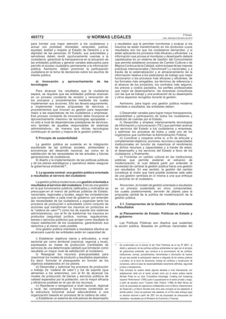 NORMAS LEGALES
El Peruano
Lima, miércoles 9 de enero de 2013485772
para brindar una mejor atención a los ciudadanos y
actuar con probidad, idoneidad, veracidad, justicia,
equidad, lealtad y respeto al Estado de Derecho y a la
dignidad de las personas. El Estado, sus autoridades y
servidores deben rendir oportunamente cuentas a la
ciudadanía, garantizar la transparencia en la actuación de
las entidades públicas y generar canales adecuados para
permitir el acceso ciudadano permanente a la información
pública. Asimismo, deben promover la participación
ciudadana en la toma de decisiones sobre los asuntos de
interés público.
e) Innovación y aprovechamiento de las
tecnologías
Para alcanzar los resultados que la ciudadanía
espera, se requiere que las entidades públicas avancen
en un proceso constante de revisión y renovación de
los procesos y procedimientos mediante los cuales
implementan sus acciones. Ello las llevará seguramente,
a implementar nuevas propuestas de servicios o
procedimientos que innoven su gestión para responder
mejor a las expectativas de los ciudadanos y empresas.
Ese proceso constante de innovación debe incorporar el
aprovechamiento intensivo de tecnologías apropiadas –
no sólo a nivel de dependencias prestadoras de servicios,
sino también de aquéllas responsables de sistemas
administrativos-, de manera que dichas tecnologías
contribuyan al cambio y mejora de la gestión pública.
f) Principio de sostenibilidad
La gestión pública se sustenta en la integración
equilibrada de las políticas sociales, ambientales y
económicas del desarrollo nacional, así como en la
satisfacción de las necesidades de las actuales y futuras
generaciones de ciudadanos.
El diseño y la implementación de las políticas públicas
y de los planes estratégicos y operativos deben asegurar
la gobernanza ambiental19
.
3. La apuesta central: una gestión pública orientada
a resultados al servicio del ciudadano
Lagestiónpúblicamodernaesunagestiónorientadaa
resultadosalserviciodelciudadano.Estoesunagestión
en la que funcionarios públicos caliﬁcados y motivados se
preocupan-en el marco de políticas públicas de Estado,
nacionales, regionales y locales, según las competencias
que corresponden a cada nivel de gobierno- por entender
las necesidades de los ciudadanos y organizan tanto los
procesos de producción o actividades (como conjunto de
acciones que transforman los insumos en productos en
la “cadena de valor”20
) como los de soporte (los sistemas
administrativos), con el ﬁn de trasformar los insumos en
productos (seguridad jurídica, normas, regulaciones,
bienes o servicios públicos) que arrojen como resultado la
mayor satisfacción de los ciudadanos, garantizando sus
derechos y al menor costo posible.
Una gestión pública orientada a resultados efectiva se
alcanzará cuando las entidades estén en capacidad de:
i) Establecer objetivos claros y articulados, a nivel
sectorial así como territorial (nacional, regional y local),
expresados en metas de producción (cantidades de
servicios de una determinada calidad) que brindarán como
resultado un mayor nivel de satisfacción al ciudadano.
ii) Reasignar los recursos presupuestales para
maximizar los niveles de producto y resultados esperados.
Es decir, formular el presupuesto en función de los
objetivos establecidos en los planes.
iii) Desarrollar y optimizar los procesos de producción
o trabajo (la “cadena de valor”) y los de soporte (que
alimentan a los anteriores), con el ﬁn de alcanzar los
niveles de producción de bienes y servicios públicos de
calidad esperados por la población, con la mayor eﬁcacia
y eﬁciencia posibles en el uso de los recursos.
iv) Reordenar o reorganizar a nivel nacional, regional
y local, las competencias y funciones contenidas en
la estructura funcional actual adecuándolos a una
organización basada en procesos de la cadena de valor.
v) Establecer un sistema de indicadores de desempeño
y resultados que le permitan monitorear y evaluar si los
insumos se están transformando en los productos cuyos
resultados son los que los ciudadanos demandan, y si
están aplicando los procesos más eﬁcaces y eﬁcientes. La
información que provea el monitoreo y desempeño deberá
capitalizarse en un sistema de Gestión del Conocimiento
que permita establecer procesos de Cambio Cultural o de
MejoraContinuadelaCalidad, sobrelabasedelas mejores
prácticas internacionales (“benchmark”) y nacionales, y a
través de la sistematización y el almacenamiento de la
información relativa a los estándares de trabajo que mejor
funcionaron o los procesos más eﬁcaces y eﬁcientes, de
los formatos más amigables, los términos de referencia o
el alcance de los proyectos, los contratos más seguros,
los precios y costos pactados, los perﬁles profesionales
que mejor se desempeñaron, las empresas consultoras
con las que se trabajó y una evaluación de su desempeño
y otros aspectos recogidos durante la gestión.
Asimismo, para lograr una gestión pública moderna
orientada a resultados, las entidades deben:
i) Desarrollar canales para lograr mayor transparencia,
accesibilidad y participación de todos los ciudadanos y
rendición de cuentas por el Estado;
ii) Desarrollar y emplear intensivamente tecnologías
de información y comunicación (TIC) que permitan acercar
los servicios del Estado a los ciudadanos y empresas,
y optimizar los procesos de todos y cada uno de los
organismos que conforman la Administración Pública;
iii) Coordinar y cooperar entre sí, a ﬁn de articular y
complementar objetivos, acciones, recursos y capacidades
institucionales en función de maximizar el rendimiento
de dichos recursos y capacidades y a través de estos,
el desempeño y los servicios del Estado a favor de los
ciudadanos; y ﬁnalmente;
iv) Fomentar un cambio cultural en las instituciones
públicas que permita sostener el esfuerzo de
modernización, el cual deberá partir por entender la
necesidad de cambiar la gestión pública hacia una gestión
por resultados. En ese sentido, la gestión del cambio
constituye el motor que hará posible sostener este salto
de una gestión centrada en sí misma a una que enfoque
su accionar en el ciudadano.
Ahora bien, el modelo de gestión orientada a resultados
es un proceso sustentado en cinco componentes,
los cuales posteriormente, servirán de pilares para la
propuesta central de la política de modernización de la
gestión pública.
3.1. Componentes de la Gestión Pública orientada
a Resultados
a) Planeamiento de Estado: Políticas de Estado y
de gobierno
Las Políticas Públicas son diseños que sustentan
la acción pública. Basadas en políticas nacionales del
19
De conformidad con el artículo XI del Título Preliminar de la Ley Nº 28611, el
diseño y aplicación de las políticas públicas ambientales se rigen por el principio
de gobernanza ambiental, que conduce a la armonización de las políticas,
instituciones, normas, procedimientos, herramientas e información de manera
tal que sea posible la participación efectiva e integrada de los actores públicos
y privados, en la toma de decisiones, manejo de conﬂictos y construcción de
consensos, sobre la base de responsabilidades claramente deﬁnidas, seguridad
jurídica y transparencia.
20
Este concepto es usados desde algunas décadas a nivel internacional, con
adaptaciones, tanto por el sector privado como por el sector público siendo
Michael Porter en su obra “Competitive Advantage: Creating and Sustaining
Superior Performance” (1985) quien lo popularizara en el sector privado y luego,
a partir de estudios como “Creando Valor Público” (1998) de Mark Moore así
como de propuestas de organismos multilaterales como el Banco Interamericano
de Desarrollo y el Banco Mundial ente otros este concepto se fue adaptando al
ámbito público. Como se explicará más adelante, en el Perú este enfoque logra
un alcance nacional a partir del 2007 con las propuestas de presupuesto por
resultados, impulsadas por el Ministerio de Economía y Finanzas.
 