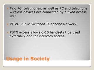 Usage in SocietyFax, PC, telephones, as well as PC and telephone wireless devices are connected by a fixed access unitPTSN- Public Switched Telephone NetworkPSTN access allows 6-10 handsets t be used externally and for intercom access