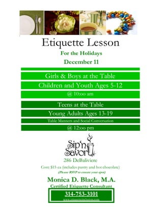 Etiquette Lesson
For the Holidays
December 11
286 DeBaliviere
Cost: $15 ea (includes pastry and hot chocolate)
Teens at the Table
Young Adults Ages 13-19
Table Manners and Social Conversation
@ 12:oo pm
Girls & Boys at the Table
Children and Youth Ages 5-12
@ 10:oo am
(Please RSVP to ensure your spot)
Monica D. Black, M.A.
Certified Etiquette Consultant
314-753-3101
www.etiquetteinclusion.com
 