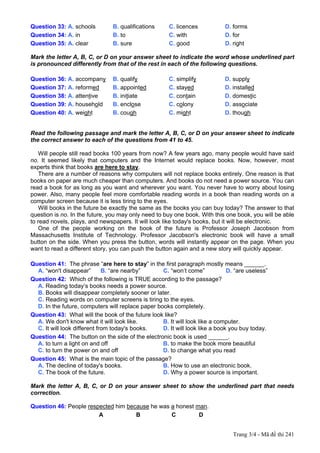 Question 33: A. schools         B. qualifications     C. licences            D. forms
Question 34: A. in              B. to                 C. with                D. for
Question 35: A. clear           B. sure               C. good                D. right

Mark the letter A, B, C, or D on your answer sheet to indicate the word whose underlined part
is pronounced differently from that of the rest in each of the following questions.

Question 36: A. accompany       B. qualify            C. simplify            D. supply
Question 37: A. reformed        B. appointed          C. stayed              D. installed
Question 38: A. attentive       B. initiate           C. contain             D. domestic
Question 39: A. household       B. enclose            C. colony              D. associate
Question 40: A. weight          B. cough              C. might               D. though


Read the following passage and mark the letter A, B, C, or D on your answer sheet to indicate
the correct answer to each of the questions from 41 to 45.

    Will people still read books 100 years from now? A few years ago, many people would have said
no. It seemed likely that computers and the Internet would replace books. Now, however, most
experts think that books are here to stay.
    There are a number of reasons why computers will not replace books entirely. One reason is that
books on paper are much cheaper than computers. And books do not need a power source. You can
read a book for as long as you want and wherever you want. You never have to worry about losing
power. Also, many people feel more comfortable reading words in a book than reading words on a
computer screen because it is less tiring to the eyes.
    Will books in the future be exactly the same as the books you can buy today? The answer to that
question is no. In the future, you may only need to buy one book. With this one book, you will be able
to read novels, plays, and newspapers. It will look like today's books, but it will be electronic.
    One of the people working on the book of the future is Professor Joseph Jacobson from
Massachusetts Institute of Technology. Professor Jacobson's electronic book will have a small
button on the side. When you press the button, words will instantly appear on the page. When you
want to read a different story, you can push the button again and a new story will quickly appear.

Question 41: The phrase “are here to stay” in the first paragraph mostly means ______.
  A. “won't disappear”        B. “are nearby”      C. “won’t come”            D. “are useless”
Question 42: Which of the following is TRUE according to the passage?
  A. Reading today’s books needs a power source.
  B. Books will disappear completely sooner or later.
  C. Reading words on computer screens is tiring to the eyes.
  D. In the future, computers will replace paper books completely.
Question 43: What will the book of the future look like?
  A. We don't know what it will look like.         B. It will look like a computer.
  C. It will look different from today's books.    D. It will look like a book you buy today.
Question 44: The button on the side of the electronic book is used ______.
  A. to turn a light on and off                    B. to make the book more beautiful
  C. to turn the power on and off                  D. to change what you read
Question 45: What is the main topic of the passage?
  A. The decline of today's books.                 B. How to use an electronic book.
  C. The book of the future.                       D. Why a power source is important.

Mark the letter A, B, C, or D on your answer sheet to show the underlined part that needs
correction.

Question 46: People respected him because he was a honest man.
                        A            B           C         D


                                                                                Trang 3/4 - Mã đề thi 241
 