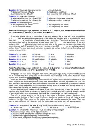 Question 38: Winning a place at university ______ for most students.
  A. becomes the most difficultly                B. has become as difficult
  C. will become more difficultly                D. is becoming more and more difficult
Question 39: Jack asked his sister ______.
  A. where would she go the following day        B. where you have gone tomorrow
  C. where she would go the following day        D. where you will go tomorrow
Question 40: Peter apologised ______.
  A. for not phoning me earlier                  B. me for phoning not earlier
  C. not to phone me earlier                     D. not for phoning me earlier

Read the following passage and mark the letter A, B, C, or D on your answer sheet to indicate
the correct word(s) for each of the blanks from 41 to 45.

   There are several things to remember if you are applying for a new job. Most companies
(41)______ their vacancies in the newspapers, and there are normally a lot of applicants for each
post. (42)______, a good letter of application is very important. You should enclose with it your
curriculum vitae so that the employer knows about your (43)______ and experience. If you are
applying (44)______ a large company, address your letter to the personnel manager, who deals with
appointing new staff. If you are invited to an interview, make (45)______ you are suitably dressed
and on time. You may ask about promotion prospects as well as further training, the salary and
holiday arrangements.

Question 41: A. make           B. market             C. write              D. advertise
Question 42: A. So that        B. Nevertheless       C. So as              D. Therefore
Question 43: A. forms          B. qualifications     C. schools            D. licences
Question 44: A. in             B. for                C. to                 D. with
Question 45: A. good           B. right              C. sure               D. clear

Read the following passage and mark the letter A, B, C, or D on your answer sheet to indicate
the correct answer to each of the questions from 46 to 50.

    Will people still read books 100 years from now? A few years ago, many people would have said
no. It seemed likely that computers and the Internet would replace books. Now, however, most
experts think that books are here to stay.
    There are a number of reasons why computers will not replace books entirely. One reason is that
books on paper are much cheaper than computers. And books do not need a power source. You can
read a book for as long as you want and wherever you want. You never have to worry about losing
power. Also, many people feel more comfortable reading words in a book than reading words on a
computer screen because it is less tiring to the eyes.
    Will books in the future be exactly the same as the books you can buy today? The answer to that
question is no. In the future, you may only need to buy one book. With this one book, you will be able
to read novels, plays, and newspapers. It will look like today's books, but it will be electronic.
    One of the people working on the book of the future is Professor Joseph Jacobson from
Massachusetts Institute of Technology. Professor Jacobson's electronic book will have a small
button on the side. When you press the button, words will instantly appear on the page. When you
want to read a different story, you can push the button again and a new story will quickly appear.

Question 46: The phrase “are here to stay” in the first paragraph mostly means ______.
  A. “won’t come”         B. “are useless”         C. “are nearby”       D. “won't disappear”
Question 47: Which of the following is TRUE according to the passage?
  A. Reading today’s books needs a power source.
  B. Reading words on computer screens is tiring to the eyes.
  C. Books will disappear completely sooner or later.
  D. In the future, computers will replace paper books completely.



                                                                              Trang 3/4 - Mã đề thi 365
 