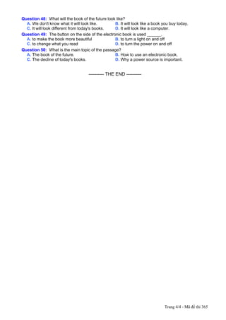 Question 48: What will the book of the future look like?
  A. We don't know what it will look like.        B. It will look like a book you buy today.
  C. It will look different from today's books.   D. It will look like a computer.
Question 49: The button on the side of the electronic book is used ______.
  A. to make the book more beautiful              B. to turn a light on and off
  C. to change what you read                      D. to turn the power on and off
Question 50: What is the main topic of the passage?
  A. The book of the future.                      B. How to use an electronic book.
  C. The decline of today's books.                D. Why a power source is important.


---------------------------------------------------------- THE END ----------




                                                                                Trang 4/4 - Mã đề thi 365
 
