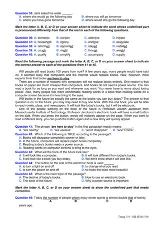 Question 35: Jack asked his sister ______.
  A. where she would go the following day           B. where you will go tomorrow
  C. where you have gone tomorrow                   D. where would she go the following day

Mark the letter A, B, C, or D on your answer sheet to indicate the word whose underlined part
is pronounced differently from that of the rest in each of the following questions.

Question 36: A. domestic        B. contain             C. attentive          D. initiate
Question 37: A. household       B. colony              C. enclose            D. associate
Question 38: A. reformed        B. appointed           C. stayed             D. installed
Question 39: A. cough           B. might               C. though             D. weight
Question 40: A. qualify         B. simplify            C. accompany          D. supply

Read the following passage and mark the letter A, B, C, or D on your answer sheet to indicate
the correct answer to each of the questions from 41 to 45.

    Will people still read books 100 years from now? A few years ago, many people would have said
no. It seemed likely that computers and the Internet would replace books. Now, however, most
experts think that books are here to stay.
    There are a number of reasons why computers will not replace books entirely. One reason is that
books on paper are much cheaper than computers. And books do not need a power source. You can
read a book for as long as you want and wherever you want. You never have to worry about losing
power. Also, many people feel more comfortable reading words in a book than reading words on a
computer screen because it is less tiring to the eyes.
    Will books in the future be exactly the same as the books you can buy today? The answer to that
question is no. In the future, you may only need to buy one book. With this one book, you will be able
to read novels, plays, and newspapers. It will look like today's books, but it will be electronic.
    One of the people working on the book of the future is Professor Joseph Jacobson from
Massachusetts Institute of Technology. Professor Jacobson's electronic book will have a small button
on the side. When you press the button, words will instantly appear on the page. When you want to
read a different story, you can push the button again and a new story will quickly appear.

Question 41: The phrase “are here to stay” in the first paragraph mostly means ______.
  A. “are nearby”            B. “are useless”      C. “won't disappear”        D. “won’t come”
Question 42: Which of the following is TRUE according to the passage?
  A. Books will disappear completely sooner or later.
  B. In the future, computers will replace paper books completely.
  C. Reading today’s books needs a power source.
  D. Reading words on computer screens is tiring to the eyes.
Question 43: What will the book of the future look like?
  A. It will look like a computer.                 B. It will look different from today's books.
  C. It will look like a book you buy today.       D. We don't know what it will look like.
Question 44: The button on the side of the electronic book is used ______.
  A. to turn a light on and off                    B. to change what you read
  C. to turn the power on and off                  D. to make the book more beautiful
Question 45: What is the main topic of the passage?
  A. The decline of today's books.                 B. How to use an electronic book.
  C. The book of the future.                       D. Why a power source is important.

Mark the letter A, B, C, or D on your answer sheet to show the underlined part that needs
correction.

Question 46: Today the number of people whom enjoy winter sports is almost double that of twenty
                        A                B                        C                 D
  years ago.


                                                                                 Trang 3/4 - Mã đề thi 516
 