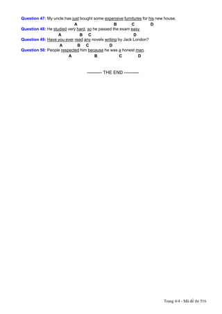 Question 47: My uncle has just bought some expensive furnitures for his new house.
                           A                     B        C          D
Question 48: He studied very hard, so he passed the exam easy.
                   A           B C                         D
Question 49: Have you ever read any novels writing by Jack London?
                   A         B C              D
Question 50: People respected him because he was a honest man.
                        A              B            C        D



---------------------------------------------------------- THE END ----------




                                                                                Trang 4/4 - Mã đề thi 516
 