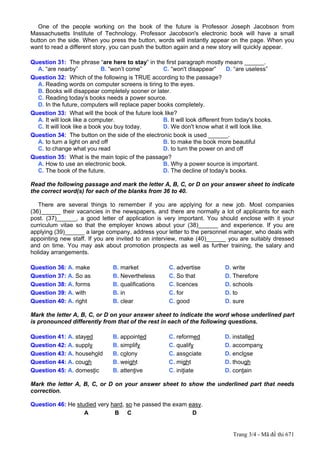 One of the people working on the book of the future is Professor Joseph Jacobson from
Massachusetts Institute of Technology. Professor Jacobson's electronic book will have a small
button on the side. When you press the button, words will instantly appear on the page. When you
want to read a different story, you can push the button again and a new story will quickly appear.

Question 31: The phrase “are here to stay” in the first paragraph mostly means ______.
  A. “are nearby”            B. “won’t come”       C. “won't disappear”        D. “are useless”
Question 32: Which of the following is TRUE according to the passage?
  A. Reading words on computer screens is tiring to the eyes.
  B. Books will disappear completely sooner or later.
  C. Reading today’s books needs a power source.
  D. In the future, computers will replace paper books completely.
Question 33: What will the book of the future look like?
  A. It will look like a computer.                 B. It will look different from today's books.
  C. It will look like a book you buy today.       D. We don't know what it will look like.
Question 34: The button on the side of the electronic book is used ______.
  A. to turn a light on and off                    B. to make the book more beautiful
  C. to change what you read                       D. to turn the power on and off
Question 35: What is the main topic of the passage?
  A. How to use an electronic book.                B. Why a power source is important.
  C. The book of the future.                       D. The decline of today's books.

Read the following passage and mark the letter A, B, C, or D on your answer sheet to indicate
the correct word(s) for each of the blanks from 36 to 40.

   There are several things to remember if you are applying for a new job. Most companies
(36)______ their vacancies in the newspapers, and there are normally a lot of applicants for each
post. (37)______, a good letter of application is very important. You should enclose with it your
curriculum vitae so that the employer knows about your (38)______ and experience. If you are
applying (39)______ a large company, address your letter to the personnel manager, who deals with
appointing new staff. If you are invited to an interview, make (40)______ you are suitably dressed
and on time. You may ask about promotion prospects as well as further training, the salary and
holiday arrangements.

Question 36: A. make            B. market              C. advertise          D. write
Question 37: A. So as           B. Nevertheless        C. So that            D. Therefore
Question 38: A. forms           B. qualifications      C. licences           D. schools
Question 39: A. with            B. in                  C. for                D. to
Question 40: A. right           B. clear               C. good               D. sure

Mark the letter A, B, C, or D on your answer sheet to indicate the word whose underlined part
is pronounced differently from that of the rest in each of the following questions.

Question 41: A. stayed          B. appointed          C. reformed            D. installed
Question 42: A. supply          B. simplify           C. qualify             D. accompany
Question 43: A. household       B. colony             C. associate           D. enclose
Question 44: A. cough           B. weight             C. might               D. though
Question 45: A. domestic        B. attentive          C. initiate            D. contain

Mark the letter A, B, C, or D on your answer sheet to show the underlined part that needs
correction.

Question 46: He studied very hard, so he passed the exam easy.
                   A          B C                         D


                                                                                Trang 3/4 - Mã đề thi 671
 
