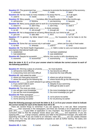 Question 31: The government has ______ measures to promote the development of the economy.
  A. achieved              B. carried             C. made                    D. taken
Question 32: He has made so many mistakes in his essay that he ______ do it all again.
  A. used to               B. needs               C. has to                  D. ought
Question 33: Many people ______ homeless after the earthquake in Haiti a few months ago.
  A. will become           B. became              C. are becoming            D. become
Question 34: Many young people want to work for a humanitarian organization, ______?
  A. doesn’t it            B. didn’t they         C. don’t they              D. does it
Question 35: My younger sister is not ______ to study overseas.
  A. so old                B. old enough          C. enough old              D. very old
Question 36: He is disappointed at not being offered the job, but I think he will ______ it.
  A. get over              B. take after          C. fill in                 D. turn off
Question 37: In general, my father doesn't mind ______ the housework, but he hates to do the
cooking.
  A. doing                 B. done                C. to do                   D. do
Question 38: Some fish can survive only in salt water, ______ others can live only in fresh water.
  A. so that               B. whereas             C. even if                 D. since
Question 39: The World Health Organization ______ in 1948 in order to carry out medical research
and improve international health care.
  A. established                                  B. had been established
  C. had established                              D. was established
Question 40: Despite its successful ______ reforms, this country is still a developing one.
  A. economic              B. economical          C. economizing             D. economics

Mark the letter A, B, C, or D on your answer sheet to indicate the correct answer to each of
the following questions.

Question 41: Winning a place at university ______ for most students.
  A. will become more difficultly                 B. has become as difficult
  C. is becoming more and more difficult          D. becomes the most difficultly
Question 42: Jack asked his sister ______.
  A. where you have gone tomorrow                 B. where you will go tomorrow
  C. where she would go the following day         D. where would she go the following day
Question 43: ______, you aren't allowed to go sailing on this lake.
  A. If you weren’t able to swim                  B. Despite of your swimming
  C. Unless you can swim                          D. Although be able to swim
Question 44: The more you study, ______.
  A. you will gain more knowledge                 B. the more knowledge do you gain
  C. you are the more knowledgeable               D. the more knowledge you gain
Question 45: Peter apologised ______.
  A. not for phoning me earlier                   B. not to phone me earlier
  C. me for phoning not earlier                   D. for not phoning me earlier

Read the following passage and mark the letter A, B, C, or D on your answer sheet to indicate
the correct word(s) for each of the blanks from 46 to 50.
   There are several things to remember if you are applying for a new job. Most companies
(46)______ their vacancies in the newspapers, and there are normally a lot of applicants for each
post. (47)______, a good letter of application is very important. You should enclose with it your
curriculum vitae so that the employer knows about your (48)______ and experience. If you are
applying (49)______ a large company, address your letter to the personnel manager, who deals with
appointing new staff. If you are invited to an interview, make (50)______ you are suitably dressed
and on time. You may ask about promotion prospects as well as further training, the salary and
holiday arrangements.

Question 46: A. make          B. market            C. advertise         D. write
                                                                           Trang 3/4 - Mã đề thi 925
 