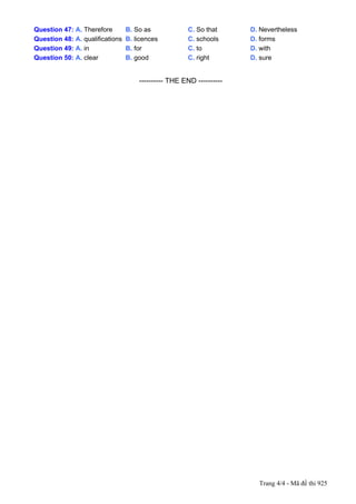 Question 47: A. Therefore            B. So as                 C. So that        D. Nevertheless
Question 48: A. qualifications       B. licences              C. schools        D. forms
Question 49: A. in                   B. for                   C. to             D. with
Question 50: A. clear                B. good                  C. right          D. sure


---------------------------------------------------------- THE END ----------




                                                                                  Trang 4/4 - Mã đề thi 925
 