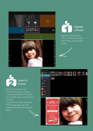 Upload
a Photo
Open the PicsArt app.
Click on Photo from the
main menu and upload a
photo.

Insert a
Frame
Select the frames icon
from the menu bar, choose
“Christmas Frames” from the
succeeding menu, and choose
a frame.
If you do not have Christmas
Frames package, you can
download it from the PicsArt
Shop.

PicsArt Monthly | 31

 