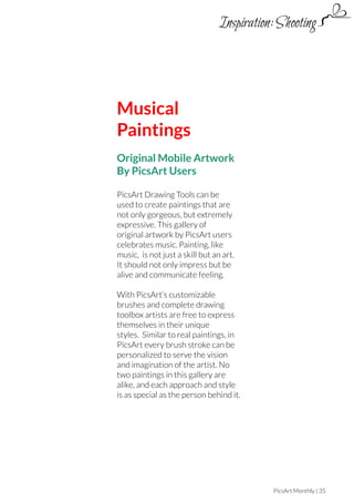 Inspiration: Shooting

Musical
Paintings
Original Mobile Artwork
By PicsArt Users
PicsArt Drawing Tools can be
used to create paintings that are
not only gorgeous, but extremely
expressive. This gallery of
original artwork by PicsArt users
celebrates music. Painting, like
music, is not just a skill but an art.
It should not only impress but be
alive and communicate feeling.
With PicsArt’s customizable
brushes and complete drawing
toolbox artists are free to express
themselves in their unique
styles. Similar to real paintings, in
PicsArt every brush stroke can be
personalized to serve the vision
and imagination of the artist. No
two paintings in this gallery are
alike, and each approach and style
is as special as the person behind it.

PicsArt Monthly | 35

 