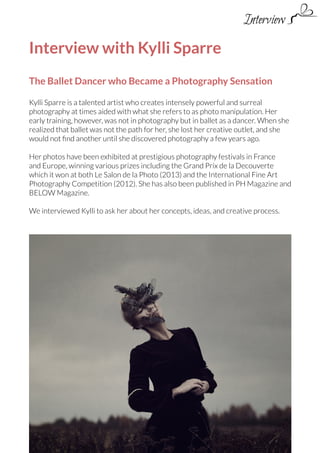 Interview

Interview with Kylli Sparre
The Ballet Dancer who Became a Photography Sensation
Kylli Sparre is a talented artist who creates intensely powerful and surreal
photography at times aided with what she refers to as photo manipulation. Her
early training, however, was not in photography but in ballet as a dancer. When she
realized that ballet was not the path for her, she lost her creative outlet, and she
would not find another until she discovered photography a few years ago.
Her photos have been exhibited at prestigious photography festivals in France
and Europe, winning various prizes including the Grand Prix de la Decouverte
which it won at both Le Salon de la Photo (2013) and the International Fine Art
Photography Competition (2012). She has also been published in PH Magazine and
BELOW Magazine.
We interviewed Kylli to ask her about her concepts, ideas, and creative process.

 