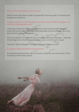 How do you find models for your pictures?
Mostly I have used either myself or people that I know very well. I am looking into
finding new models too.
Can you explain the reasoning behind your title choice of “Silent Dialogues”, for
one of your photography series?
I often sense that when I talk to people, there is this communication between
words, the kind of communication that is impossible to put into words – for me at
least. As soon as I try, it disappears.
So I try to capture it in a different way, I dream of capturing it honestly – capturing
it into image so it is there for me and others to see, so that it can´t escape.
The name "Silent Dialogues" seemed to cover my thoughts on this.
Is anxiety an important theme in your photos?
It is certainly a big theme for me, not so much in daily life, but in the stories I think
of, anxiety is often times present.

44 | PicsArt Monthly

 