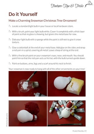 Feature: Tips & Tricks

Do it Yourself
Make a Charming Snowman Christmas Tree Ornament!
Locate a standard light bulb in your house or local hardware store.
With a brush, paint your light bulb white. Cover it completely with a thick layer
of paint so that no glass is showing, but ignore the metal base for now.
Dab your light bulb with a sponge while the paint is still wet to give it snow
texture.
Glue a cottonball at the end of your metal base. Add glue on the sides and wrap
a red yarn in a spiral, covering all metal. Leave a loop of string at the end.
With a fine brush paint on your snowman's eyes, nose, and mouth. You should
paint him so that the red yarn acts as his hat, with the bulb turned upside down.
Paint on buttons, arms, legs and a scarf around his neck to finish.

Photos by @ma_lina

Your snowman is now ready to hang with all of the other ornanments on your tree!

PicsArt Monthly | 59

 