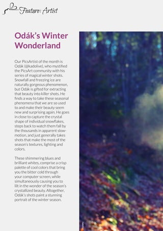Feature: Artist
Odák’s Winter
Wonderland
Our PicsArtist of the month is
Odák (@kadolive), who mystified
the PicsArt community with his
series of magical winter shots.
Snowfall and freezing ice are
naturally gorgeous phenomenon,
but Odák is gifted for extracting
that beauty into killer shots. He
finds a way to take these seasonal
phenomena that we are so used
to and make their beauty seem
new and surprising again. He goes
in close to capture the crystal
shape of individual snowflakes,
steps back to watch them fall by
the thousands in apparent slowmotion, and just generally takes
shots that make the most of the
season’s textures, lighting and
colors.

60 | PicsArt Monthly

@kadolive

These shimmering blues and
brilliant whites, comprise a crisp
palette of cool colors that bring
you the bitter cold through
your computer screen, while
simultaneously causing you to
lilt in the wonder of the season’s
crystallized beauty. Altogether,
Odák’s shots paint a stunning
portrait of the winter season.

 