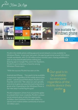 PicsArt, the mobile photo-editing app and social network, is now available for
Windows Phone. In just over two years, the app has garnered around 100 million
installs worldwide, with 25-30 million active monthly users. Having solidified it's
spot as a top downloaded photo-editing and
drawing app on Google Play and in the AppStore,
PicsArt is sure to become a favorite among
Windows Phone users.
"With the success PicsArt has seen on the
Android and iPhone, "Our goal is to be available
to everyone-regardless of the mobile device they
prefer," said Artavazd Mehrabyan, PicsArt's CoFounder and COO. "We value our users greatly,
and strive to give everyone the tool to become a
great artist. Expanding to the Windows Phone is
our next step in achieving this goal."
PicsArt empowers artists from around the globe
to unleash their inner creativity. PicsArt’s unique
social network gives artists the opportunity
to follow, share and learn from each other in a
vibrant and creative online community of around
10 million users.
64 | PicsArt Monthly

Our goal is to
be available
to everyoneregardless of the
mobile device they
prefer

 