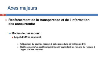 13
 Renforcement de la transparence et de l’information
des concurrents:
 Modes de passation:
 Appel d’offres restreint:
 Relèvement du seuil de recours à cette procédure à 2 million de DH;
 Etablissement d’un certificat administratif explicitant les raisons du recours à
l’appel d’offres restreint
Axes majeurs
 