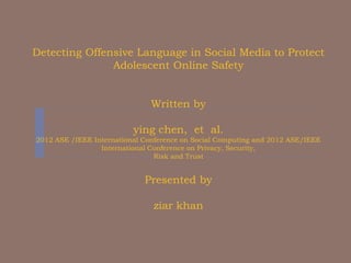 Detecting Offensive Language in Social Media to Protect
Adolescent Online Safety
Written by
ying chen, et al.
2012 ASE /IEEE International Conference on Social Computing and 2012 ASE/IEEE
International Conference on Privacy, Security,
Risk and Trust
Presented by
ziar khan
 