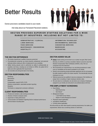 D E C T O N P R O V I D E S S U P E R I O R S TA F F I N G S O L U T I O N S F O R A W I D E
              RANGE OF INDUSTRIES. INCLUDING BUT NOT LIMITED TO:

                             A D M I N I S T R AT I V E / C L E R I C A L                              I N F O R M AT I O N T E C H N O L O G Y
                             LINEN SERVICES                                                            E N V I R O N M E N TA L S E R V I C E S
                             FOOD SERVICES                                                             CONVENTION SERVICES
                             MAINTENANCE / ENGINEERING                                                 WA R E H O U S E
                             H O S P I TA L I T Y                                                      ACCOUNTING




THE DECTON DIFFERENCE                                                                    DECTON ADDED VALUE
 • We employ experienced, qualified, temporary personnel.                                  •      Safety A safe working environment is our number one goal. Risk Control
 • Pre-employment screening: we check physical, professional, and personal
                                                                                                  Services, Inc (RCS) is a primary consultant. Decton is proud to carry their
    attributes before making an offer of employment to any candidate.
                                                                                                  Workers Compensation Risk Certification (WCRC). Only 100 U.S.
 • Safety training assures work is performed as safely & professionally as
                                                                                                  companies have this distinction.
    possible at all times, including but not limited to HIPAA, the patient bill of
                                                                                           • We incorporate your requirements in our recruiting procedures to make
    rights and other applicable ISO requirements.
                                                                                                  sure our candidates are the best fit possible for your facility.
 • Our recruiters are among the best in the industry.
                                                                                           • Decton’s pre-screening process eliminates applicants who do not possess
                                                                                                  the skills needed to perform the duties required. This dramatically reduces
DECTON RESPONSIBILITIES                                                                           employee turn-over.
 • Screening                                                                               • Referred personnel are qualified to become employees of the facilities we
 • Recruitment                                                                                    assign them to resulting in higher employee retention rates.
 • Placement                                                                               • We care about our employees; we care about your company. Employees
 • Compensation, payroll, SUTA, FUTA                                                              assigned to your facility are instructed to act professionally at all times.
 • Workers compensation, associated accident reporting
 • Discipline                                                                            PRE-EMPLOYMENT SCREENING
 • Termination or assignment conclusion notification                                       • Drug Testing
                                                                                                   o   Multi-Panel Urine
CLIENT RESPONSIBILITIES                                                                            o   Hair Strand*
 • Provide and maintain a safe working environment.                                        • Background Checks
 • Direction of Decton employee duties                                                             o   7 year Multi-County History
 • Supervision of daily performance                                                                o   Depart of Justice Background Checks*
 • Communication and feedback regarding Decton employee performance                        • Physicals (where applicable)
    with the Decton recruiting team                                                        • Inoculations (Healthcare)
                                                                                           • E-Verify (where applicable)
                                                                                         We will provide any other client specific screening requirements. No matter your
                                                                                         requirements, Decton has a screening solution to meet them.




                                                               W W W. D E C T O N I N C . C O M


                                                                                                               *Additional charges may apply. Consult a Decton recruiter for details.
 