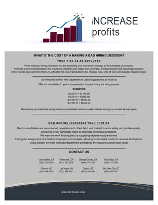 iNCREASE
                                                                                      profits

                      WHAT IS THE COST OF A MAKING A BAD HIRING DECISION?
                                             YOUR RISK AS AN EMPLOYER
             When making a hiring a decision you are extending your insurance coverage to the candidate you employ.
  Potential workers compensation and insurance predators can exploit your coverage, increasing costs and reducing profitability.
Minor injuries can cost more than $70,000 after the loss of production time, medical fees, time off work and possible litigation costs.


                             As mentioned earlier, The Department of Labor suggests that as much as

                          25% of a candidates 1st year’s compensation is spent during the hiring process.

                                                                 EXAMPLES

                                                          $8.00/ hr = $4160.00
                                                          $9.00/ hr = $4680.00
                                                          $10.00/ hr = $5200.00
                                                          $12.00/ hr = $6240.00

         Discovering you made the wrong choice in a candidate can be a costly mistake forcing you to start all over again.


                                               HOW CAN DECTON HELP?
                                     HOW DECTON INCREASES YOUR PROFITS

     Decton candidates are prescreened, experienced in their field, and trained to work safely and professionally.
                        Screening every candidate helps to eliminate expensive predators.
                        We improve work force quality by supplying experienced personnel.
   Ending the assignment of a Decton employee is immediate, allowing you to react quickly to revenue fluctuations.
               Using Decton will help increase department profitability by reducing overall labor costs


                                                            CONTACT US

                           Los Angeles, CA     Oceanside, CA              Orange County, CA    San Diego, CA
                            (562) 215-0018     (619) 717-2350              (949) 274-7330      (619) 717-2350

                             Phoenix, AZ       Las Vegas, NV                  Ogden, UT       Salt Lake City, UT
                           (602) 438-0300      (702) 369-0551               (801) 528-3880     (801) 487-8127




                                                  W W W. D E C T O N I N C . C O M
 