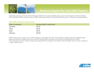 Dectron’s Support for Your LEED® Projects
Leadership in Energy and Environmental Design (LEED®) are the green building rating systems developed by US Green Building
Council (USGBC). There are four levels of LEED® certification based on the achieved credit points: certified, silver, gold, platinum.


LEED® 2009 Certification Requirements
LEED® Certification                           Required LEED® Credit Points
Certified                                     40-49
Silver                                        50-59
Gold                                          60-79
Platinum                                      80-110

LEED® rating systems consist of six credit categories: Sustainable Sites (SS), Water Efficiency (WE), Energy & Atmosphere (EA),
Materials & Resources (MR), Indoor Environmental Quality (IEQ), Innovation in Design (ID), and Regional Priority (RP).
Given the priority on the climate change and energy efficiency, Energy & Atmosphere and Sustainable Sites are major categories
in LEED® 2009 systems.




                                                                                                                                  by
 
