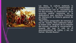 Las ideas, la cultura material, la
alimentación y la cotidianidad se
transformaron con el encuentro de
los dos mundos. La importancia de lo
ocurrido podría resumirse en la
dedicatoria que escribiría Francisco
de Gómara en la Historia general de
las Indias:
“Don Carlos emperador de romanos y
rey de España: Muy soberano señor:
la mayor cosa después de la creación
del mundo, sacando la encarnación y
muerte del que lo crió, es el
descubrimiento de Indias, y así, las
llaman Mundo Nuevo”.
Esta foto de Autor desconocido está bajo licencia CC BY
 