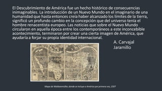 El Descubrimiento de América fue un hecho histórico de consecuencias
inimaginables. La introducción de un Nuevo Mundo en el imaginario de una
humanidad que hasta entonces creía haber alcanzado los límitesde la tierra,
significó un profundo cambio en la concepción que del universo tenía el
hombre renacentista europeo. Las noticias que sobre el Nuevo Mundo
circularon en aquella época entre los contemporáneos a este inconcebible
acontecimiento, terminaron por crear una cierta imagen de América, que
ayudaría a forjar su propia identidad internacional.
A. Carvajal
Jaramillo
Mapa de Waldseemüller, donde se incluye a América porprimera vez,1507
 