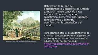 Octubre de 1492, año del
descubrimiento y conquista de América,
cambió al mundo conocido hasta
entonces: fronteras, riquezas,
sometimiento, intercambios, fusiones,
conocimientos y culturas,
transformaron la concepción del
mundo.
Para conmemorar el descubrimiento de
América, presentamos una selección de
textos que se pueden leer en nuestra
Biblioteca Digital Patrimonial:
https://repository.eafit.edu.co/handle/
10784/749
Jesuitas en la aldea de los Tapuyos,Mauricio Rugendas,[1820]
 