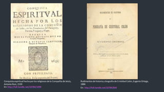 Conquistaespiritualhecha porlos religiosos dela Compañía deJesús,
Antonio Ruiz, 1539
En: http://hdl.handle.net/10784/1099
Rudimentosdehistoria y biografía deCristóbalColón,Eugenio Ortega,
1886
En: http://hdl.handle.net/10784/844
 