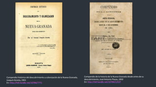 Compendio histórico del descubrimiento y colonizacióndela Nueva Granada,
JoaquínAcosta,1901
En: http://hdl.handle.net/10784/7771
Compendio dela historiade la Nueva Granada desde antes desu
descubrimiento,José Antonio Plazas,1850
En: http://hdl.handle.net/10784/12537
 