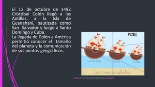 El 12 de octubre de 1492
Cristóbal Colón llegó a las
Antillas, a la isla de
Guanahaní, bautizada como
San Salvador y luego a Santo
Domingo y Cuba.
La llegada de Colón a América
permitió conocer el tamaño
del planeta y la comunicación
de sus puntos geográficos.
Esta foto de Autor desconocido está bajo licencia CC BY-SA-NC
 
