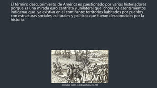 El término descubrimiento de América es cuestionado por varios historiadores
porque es una mirada euro centrista y unilateral que ignora los asentamientos
indígenas que ya existían en el continente: territorios habitados por pueblos
con estructuras sociales, culturales y políticas que fueron desconocidos por la
historia.
Cristóbal Colón enla Española en1492
 