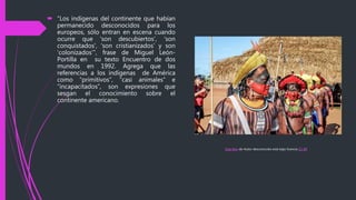  “Los indígenas del continente que habían
permanecido desconocidos para los
europeos, sólo entran en escena cuando
ocurre que ‘son descubiertos’, ‘son
conquistados’, ‘son cristianizados’ y son
‘colonizados’”, frase de Miguel León-
Portilla en su texto Encuentro de dos
mundos en 1992. Agrega que las
referencias a los indígenas de América
como “primitivos”, “casi animales” e
“incapacitados”, son expresiones que
sesgan el conocimiento sobre el
continente americano.
Esta foto de Autor desconocido está bajo licencia CC BY
 