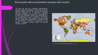 “La idea de que los europeos ‘descubrieron’
América implica privilegiar la mirada de los recién
llegados sobre el punto de vista de las personas
que ya habitaban en el continente. Conlleva
también privilegiar el conocimiento, la geografía y
la historia occidentales, sobre los conocimientos y
las concepciones que los indígenas americanos
tenían del espacio y del tiempo y de sus propias
tierras. Desde esta perspectiva, un territorio sólo
es ‘descubierto’ cuando es incorporado a los
mapas europeos, cuando recibe un nombre
europeo, cuando
forma parte del conocimiento europeo del mundo”.
Esta foto de Autor desconocido está bajo licencia CC BY-NC
 