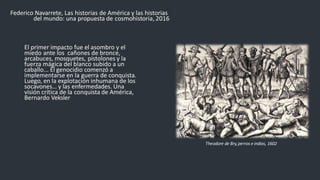 Federico Navarrete, Las historias de América y las historias
del mundo: una propuesta de cosmohistoria, 2016
El primer impacto fue el asombro y el
miedo ante los cañones de bronce,
arcabuces, mosquetes, pistolones y la
fuerza mágica del blanco subido a un
caballo... El genocidio comenzó a
implementarse en la guerra de conquista.
Luego, en la explotación inhumana de los
socavones… y las enfermedades. Una
visión crítica de la conquista de América,
Bernardo Veksler
Theodore de Bry,perros e indios, 1602
 