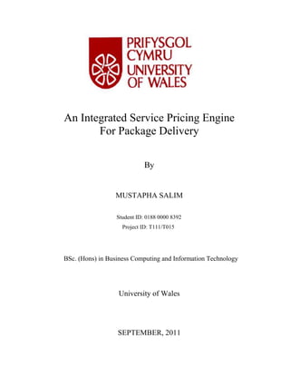 An Integrated Service Pricing Engine
For Package Delivery
By

MUSTAPHA SALIM
Student ID: 0188 0000 8392
Project ID: T111/T015

BSc. (Hons) in Business Computing and Information Technology

University of Wales

SEPTEMBER, 2011

 