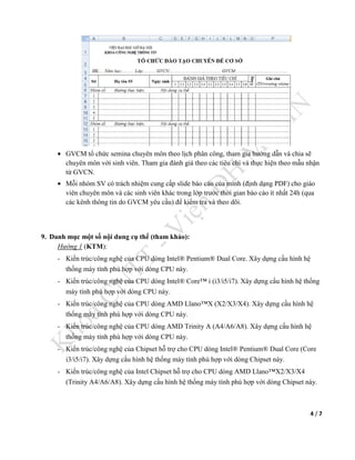 4 / 7
• GVCM tổ chức semina chuyên môn theo lịch phân công, tham gia hướng dẫn và chia sẽ
chuyên môn với sinh viên. Tham gia đánh giá theo các tiêu chí và thực hiện theo mẫu nhận
từ GVCN.
• Mỗi nhóm SV có trách nhiệm cung cấp slide báo cáo của mình (định dạng PDF) cho giáo
viên chuyên môn và các sinh viên khác trong lớp trước thời gian báo cáo ít nhất 24h (qua
các kênh thông tin do GVCM yêu cầu) để kiểm tra và theo dõi.
9. Danh mục một số nội dung cụ thể (tham khảo):
Hướng 1 (KTM):
- Kiến trúc/công nghệ của CPU dòng Intel® Pentium® Dual Core. Xây dựng cấu hình hệ
thống máy tính phù hợp với dòng CPU này.
- Kiến trúc/công nghệ của CPU dòng Intel® Core™ i (i3/i5/i7). Xây dựng cấu hình hệ thống
máy tính phù hợp với dòng CPU này.
- Kiến trúc/công nghệ của CPU dòng AMD Llano™X (X2/X3/X4). Xây dựng cấu hình hệ
thống máy tính phù hợp với dòng CPU này.
- Kiến trúc/công nghệ của CPU dòng AMD Trinity A (A4/A6/A8). Xây dựng cấu hình hệ
thống máy tính phù hợp với dòng CPU này.
- Kiến trúc/công nghệ của Chipset hỗ trợ cho CPU dòng Intel® Pentium® Dual Core (Core
i3/i5/i7). Xây dựng cấu hình hệ thống máy tính phù hợp với dòng Chipset này.
- Kiến trúc/công nghệ của Intel Chipset hỗ trợ cho CPU dòng AMD Llano™X2/X3/X4
(Trinity A4/A6/A8). Xây dựng cấu hình hệ thống máy tính phù hợp với dòng Chipset này.
 