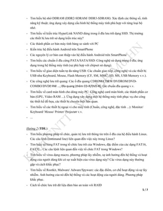 5 / 7
- Tìm hiểu bộ nhớ DDRAM (DDR2-SDRAM/ DDR3-SDRAM): Xác định các thông số, tính
năng kỹ thuật; ứng dụng xây dựng cấu hình hệ thống máy tính phù hợp với từng loại bộ
nhớ.
- Tìm hiểu về kiến trúc HyperLink NAND dùng trong ổ đĩa lưu trữ dạng SSD. Thị trường
các thiết bị lưu trữ sử dụng kiến trúc này?
- Các thành phần cơ bản máy tính bảng so sánh với PC
- Kiến trúc hệ điều hành Android trên SmartPhone
- Các nguyên lý cơ bản can thiệp vào hệ điều hành Android trên SmartPhone
- Tìm hiểu các chuẩn ổ đĩa cứng PATA/SATA/SSD: Công nghệ sử dụng trong ổ đĩa; ứng
dụng trong hệ thống máy tính (sự phù hợp với chipset sử dụng).
- Tìm hiểu về giao diện tuần tự đa năng USB: Các chuẩn giao tiếp, công nghệ và các thiết bị
USB như Keyboard, Mouse, Flash Memory (CF, SM, MMC, SD, MS, USB Memory v.v.).
- Các công nghệ lưu trữ quang: Các ổ đĩa quang CDROM/CDRW/DVDROM/DVD-
COMBO/DVD   ĩa quang (thêm CD-/DVD-) Các chuẩn đĩa quang v.v.
- Tìm hiểu về card màn hình cho dòng máy PC: Công nghệ card màn hình; các thành phần cơ
bản (GPU, Video RAM ...). Ứng dụng xây dựng một hệ thống máy tính phục vụ cho công
tác thiết kế đồ họa, các thiết bị chuyên biệt liên quan.
- Tìm hiểu về các thiết bị ngoại vi cho máy tính (Chuẩn, công nghệ, đặc tính ...): Monitor/
Keyboard/ Mouse/ Printer/ Projector v.v.
- ...
Hướng 2 (TDL):
- Tìm hiểu phương pháp tổ chức, quản trị lưu trữ thông tin trên ổ đĩa của hệ điều hành Linux.
Các câu lệnh (command line) liên quan đến việc này trong Linux?
- Tìm hiểu về bảng FAT trong tổ chức lưu trữ của Windows, đặc điểm của các dạng FAT16,
FAT32... Các câu lệnh liên quan đến việc tổ chức FAT trong Windows?
- Tìm hiểu về virus dạng macro, phương pháp lây nhiễm, sự ảnh hưởng đến hệ thống và hoạt
động của người dùng khi có sự xuất hiện của virus dạng này? Các virus dạng này thường
gặp và cách khắc phục?
- Tìm hiểu về Rootkit, Malware/ Adware/Spyware: các đặc điểm, cơ chế hoạt động và sự lây
nhiễm. Ảnh hưởng của nó đến hệ thống và các hoạt động của người dùng. Phương pháp
khắc phục.
- Cách tổ chức lưu trữ dữ liệu đảm bảo an toàn với RAID
 