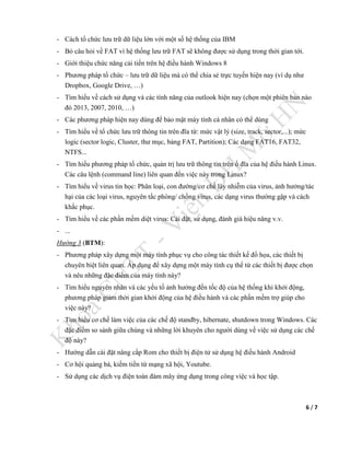 6 / 7
- Cách tổ chức lưu trữ dữ liệu lớn với một số hệ thống của IBM
- Bỏ câu hỏi về FAT vì hệ thống lưu trữ FAT sẽ không được sử dụng trong thời gian tới.
- Giới thiệu chức năng cải tiến trên hệ điều hành Windows 8
- Phương pháp tổ chức – lưu trữ dữ liệu mà có thể chia sẻ trực tuyến hiện nay (ví dụ như
Dropbox, Google Drive, …)
- Tìm hiểu về cách sử dụng và các tính năng của outlook hiện nay (chọn một phiên bản nào
đó 2013, 2007, 2010, …)
- Các phương pháp hiện nay dùng để bảo mật máy tính cá nhân có thể dùng
- Tìm hiểu về tổ chức lưu trữ thông tin trên đĩa từ: mức vật lý (size, track, sector,...); mức
logic (sector logic, Cluster, thư mục, bảng FAT, Partition); Các dạng FAT16, FAT32,
NTFS...
- Tìm hiểu phương pháp tổ chức, quản trị lưu trữ thông tin trên ổ đĩa của hệ điều hành Linux.
Các câu lệnh (command line) liên quan đến việc này trong Linux?
- Tìm hiểu về virus tin học: Phân loại, con đường/cơ chế lây nhiễm của virus, ảnh hưởng/tác
hại của các loại virus, nguyên tắc phòng/ chống virus, các dạng virus thường gặp và cách
khắc phục.
- Tìm hiểu về các phần mềm diệt virus: Cài đặt, sử dụng, đánh giá hiệu năng v.v.
- ...
Hướng 3 (BTM):
- Phương pháp xây dựng một máy tính phục vụ cho công tác thiết kế đồ họa, các thiết bị
chuyên biệt liên quan. Áp dụng để xây dựng một máy tính cụ thể từ các thiết bị được chọn
và nêu những đặc điểm của máy tính này?
- Tìm hiểu nguyên nhân và các yếu tố ảnh hưởng đến tốc độ của hệ thống khi khởi động,
phương pháp giảm thời gian khởi động của hệ điều hành và các phần mềm trợ giúp cho
việc này?
- Tìm hiểu cơ chế làm việc của các chế độ standby, hibernate, shutdown trong Windows. Các
đặc điểm so sánh giữa chúng và những lời khuyên cho người dùng về việc sử dụng các chế
độ này?
- Hướng dẫn cài đặt nâng cấp Rom cho thiết bị điện tử sử dụng hệ điều hành Android
- Cơ hội quảng bá, kiếm tiền từ mạng xã hội, Youtube.
- Sử dụng các dịch vụ điện toán đám mây ứng dụng trong công việc và học tập.
 