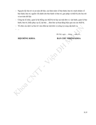 7 / 7
- Nguyên tắc bảo trì và an toàn dữ liệu: các khái niệm về bảo hành, bảo trì; trách nhiệm về
bảo hành, bảo trì; nguồn vốn dành cho bảo hành và bảo trì; giải pháp và thiết bị cho lưu trữ
và an toàn dữ liệu
- Công tác tổ chức, quản lý hệ thống các thiết bị tin học tại một đơn vị: vận hành, quản lý bảo
hành, bảo trì, khắc phục sự cố, dự báo ... đảm bảo sự hoạt động hiệu quả của các thiết bị.
- Tổ chức các dịch vụ bảo trì/ sửa chữa tại một đơn vị (công ty) cung cấp dịch vụ.
- ...
Hà Nội, ngày … tháng … năm 20…
HỘI ĐỒNG KHOA BAN CHỦ NHIỆM KHOA
 