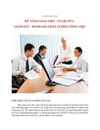 KHÓA ĐÀO TẠO
KỸ NĂNG GIAO VIỆC - ỦY QUYỀN –
GIÁM SÁT – ĐÁNH GIÁ CHẤT LƯỢNG CÔNG VIỆC
GIỚI THIỆU CHUNG VỀ KHÓA ĐÀO TẠO
Phân công và ủy thác công việc là kỹ năng quan trọng của bất cứ một nhà quản lý nào.
Việc “đặt đúng người” vào “đúng vị trí” là yếu tố cực kỳ quan trọng, quyết định 50% thành công
trong công việc, 50% thành công còn lại sẽ phụ thuộc vào sự nỗ lực của “người được đặt”; Ngược
lại, nếu ta “không đặt đúng người” và “không giao đúng việc” thì 99% là công việc đó sẽ thất bại,
tiềm năng nhân sự đó sẽ hao tổn, ý chí & niềm tin sẽ bị sụt giảm.
 