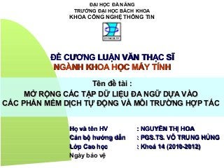 ĐẠI HỌC ĐÀ NẴNG
TRƯỜNG ĐẠI HỌC BÁCH KHOA
KHOA CÔNG NGHỆ THÔNG TIN
ĐỀ CƯƠNG LUẬN VĂN THẠC SĨĐỀ CƯƠNG LUẬN VĂN THẠC SĨ
NGÀNH KHOA HỌC MÁY TÍNHNGÀNH KHOA HỌC MÁY TÍNH
Tên đề tài :Tên đề tài :
MỞ RỘNG CÁC TẬP DỮ LIỆU ĐA NGỮ DỰA VÀOMỞ RỘNG CÁC TẬP DỮ LIỆU ĐA NGỮ DỰA VÀO
CÁC PHẦN MỀM DỊCH TỰ ĐỘNG VÀ MÔI TRƯỜNG HỢP TÁCCÁC PHẦN MỀM DỊCH TỰ ĐỘNG VÀ MÔI TRƯỜNG HỢP TÁC
Họ và tên HVHọ và tên HV : NGUYỄN THỊ HOA: NGUYỄN THỊ HOA
Cán bộ hướng dẫnCán bộ hướng dẫn : PGS.TS. VÕ TRUNG HÙNG: PGS.TS. VÕ TRUNG HÙNG
Lớp Cao họcLớp Cao học : Khoá 14 (2010-2012): Khoá 14 (2010-2012)
Ngày bảo vệ
 