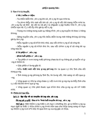 -phÇn quang häc-
I- Tãm t¾t lý thuyÕt.
1/ Kh¸i niÖm c¬ b¶n:
- Ta nhËn biÕt ®îc ¸nh s¸ng khi cã ¸nh s¸ng ®i vµo m¾t ta.
- Ta nh×n thÊy ®îc mét vËt khi cã ¸nh s¸ng tõ vËt ®ã mang ®Õn m¾t ta.
¸nh s¸ng Êy cã thÓ do vËt tù nã ph¸t ra (Nguån s¸ng) hoÆc h¾t l¹i ¸nh s¸ng
chiÕu vµo nã. C¸c vËt Êy ®îc gäi lµ vËt s¸ng.
- Trong m«i trêng trong suèt vµ ®ång tÝnh ¸nh s¸ng truyÒn ®i theo 1 ®êng
th¼ng.
- §êng truyÒn cña ¸nh s¸ng ®îc biÓu diÔn b»ng mét ®êng th¼ng cã híng
gäi lµ tia s¸ng.
- NÕu nguån s¸ng cã kÝch thíc nhá, sau vËt ch¾n s¸ng sÏ cã vïng tèi.
- NÕu nguån s¸ng cã kÝch thíc lín, sau vËt ch¾n s¸ng sÏ cã vïng tèi vµ
vïng nöa tèi.
2/ Sù ph¶n x¹ ¸nh s¸ng.
- §Þnh luËt ph¶n x¹ ¸nh s¸ng.
+ Tia ph¶n x¹ n»m trong mÆt ph¼ng chøa tia tíi vµ ®êng ph¸p tuyÕn víi g-
¬ng ë ®iÓm tíi.
+ Gãc ph¶n x¹ b»ng gãc tíi.
- NÕu ®Æt mét vËt tríc g¬ng ph¼ng th× ta quan s¸t ®îc ¶nh cña vËt
trong g¬ng.
+ ¶nh trong g¬ng ph¼ng lµ ¶nh ¶o, lín b»ng vËt, ®èi xøng víi vËt qua g-
¬ng.
+ Vïng quan s¸t ®îc lµ vïng chøa c¸c vËt n»m tríc g¬ng mµ ta thÊy ¶nh cña
c¸c vËt ®ã khi nh×n vµo g¬ng.
+ Vïng quan s¸t ®îc phô thuéc vµo kÝch thíc cña g¬ng vµ vÞ trÝ ®Æt
m¾t.
II- Ph©n lo¹i bµi tËp.
Lo¹i 1: Bµi tËp vÒ sù truyÒn th¼ng cña ¸nh s¸ng.
Ph¬ng ph¸p gi¶i: Dùa trªn ®Þnh luËt truyÒn th¼ng ¸nh s¸ng.
ThÝ dô 1: Mét ®iÓm s¸ng ®Æt c¸ch mµn 1 kho¶ng 2m, gi÷a ®iÓm s¸ng vµ
mµn ngêi ta ®Æt 1 ®Üa ch¾n s¸ng h×nh trßn sao cho ®Üa song song víi mµn
vµ ®iÓm s¸ng n»m trªn trôc ®i qua t©m vµ vu«ng gãc víi ®Üa.
1
 