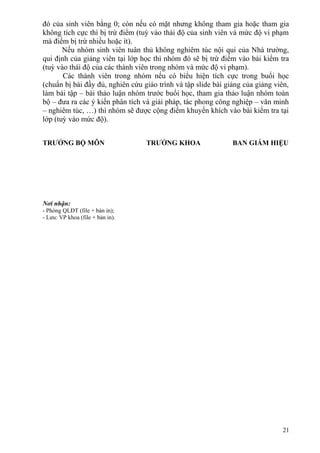 đó của sinh viên bằng 0; còn nếu có mặt nhưng không tham gia hoặc tham gia
không tích cực thì bị trừ điểm (tuỳ vào thái độ của sinh viên và mức độ vi phạm
mà điểm bị trừ nhiều hoặc ít).
Nếu nhóm sinh viên tuân thủ không nghiêm túc nội qui của Nhà trường,
qui định của giảng viên tại lớp học thì nhóm đó sẽ bị trừ điểm vào bài kiểm tra
(tuỳ vào thái độ của các thành viên trong nhóm và mức độ vi phạm).
Các thành viên trong nhóm nếu có biểu hiện tích cực trong buổi học
(chuẩn bị bài đầy đủ, nghiên cứu giáo trình và tập slide bài giảng của giảng viên,
làm bài tập – bài thảo luận nhóm trước buổi học, tham gia thảo luận nhóm toàn
bộ – đưa ra các ý kiến phân tích và giải pháp, tác phong công nghiệp – văn minh
– nghiêm túc, …) thì nhóm sẽ được cộng điểm khuyến khích vào bài kiểm tra tại
lớp (tuỳ vào mức độ).
TRƯỞNG BỘ MÔN TRƯỞNG KHOA BAN GIÁM HIỆU
21
Nơi nhận:
- Phòng QLĐT (file + bản in);
- Lưu: VP khoa (file + bản in).
 