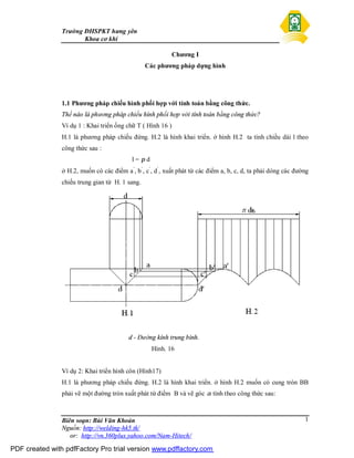 Trường ĐHSPKT hưng yên
Khoa cơ khí
Biên soạn: Bùi Văn Khoản
Nguồn: http://welding-hk5.tk/
or: http://vn.360plus.yahoo.com/Nam-Hitech/
1
Chương I
Các phương pháp dựng hình
1.1 Phương pháp chiếu hình phối hợp với tính toán bằng công thức.
Thế nào là phương pháp chiếu hình phối hợp với tính toán bằng công thức?
Ví dụ 1 : Khai triển ống chữ T ( Hình 16 )
H.1 là phương pháp chiếu đứng. H.2 là hình khai triển. ở hình H.2 ta tính chiều dài l theo
công thức sau :
l = π d
ở H.2, muốn có các điểm a’
, b’
, c’
, d’
, xuất phát từ các điểm a, b, c, d, ta phải dóng các đường
chiếu trung gian từ H. 1 sang.
d - Đường kính trung bình.
Hình. 16
Ví dụ 2: Khai triển hình côn (Hình17)
H.1 là phương pháp chiếu đứng. H.2 là hình khai triển. ở hình H.2 muốn có cung tròn BB
phải vẽ một đường tròn xuất phát từ điểm B và vẽ góc α tính theo công thức sau:
PDF created with pdfFactory Pro trial version www.pdffactory.com
 