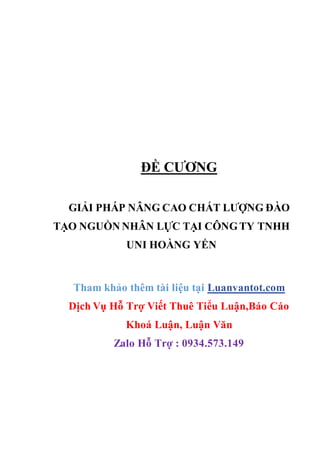 ĐỀ CƯƠNG
GIẢI PHÁP NÂNG CAO CHẤT LƯỢNG ĐÀO
TẠO NGUỒN NHÂN LỰC TẠI CÔNGTY TNHH
UNI HOÀNG YẾN
Tham khảo thêm tài liệu tại Luanvantot.com
Dịch Vụ Hỗ Trợ Viết Thuê Tiểu Luận,Báo Cáo
Khoá Luận, Luận Văn
Zalo Hỗ Trợ : 0934.573.149
 