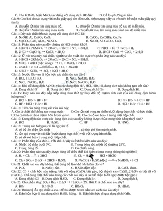 C. Cho KMnO4 hoặc MnO2 tác dụng với dung dịch HF đặc.
D. Cả ba phương án trên.
Câu 9: Cho khí clo tác dụng với mẩu giấy quỳ tím tẩm ướt, hiện tượng xảy ra trên trên bề mặt mẩu giấy quỳ
tím là
A. chuyển từ màu tím sang màu đỏ.
C. chuyển từ màu tím sang màu đỏ sau đó mất màu.
B. chuyển từ màu tím sang màu xanh.
D. chuyển từ màu tím sang màu xanh sau đó mất màu.
Câu 1: Dãy các chất đều tác dụng với dung dịch HCl là:
A. NaOH, Al, CuSO4, CuO.
B. CaCO3, Cu(OH)2, Cu, Fe.
C. MgCO3, CaO, Al2O3, Na2SO4.
D. NaOH, Al, CaCO3, CuO.
Câu 11: Phản ứng nào sau đây chứng tỏ HCl có tính khử?
A. 16HCl + 2KMnO4 → 2MnCl2 + 2KCl + 5Cl2 + 8H2O.
C. 2HCl + Fe → FeCl2 + H2
B. 2HCl + Cu(OH)2 → CuCl2 + 2H2O.
D. 2HCl + CuO → CuCl2 + 2H2O
Câu 12: Ở các nhà máy hoá chất, người ta sản xuất clo dựa trên phản ứng nào sau đây?
A. 16HCl + 2KMnO4 → 2MnCl2 + 2KCl + 5Cl2 + 8H2O.
B. MnO2 + 4HCl (đặc, nóng) → Cl2 + MnCl2 + 2H2O
C. 2NaCl + 2H2O ddpdd .MN → H2 + Cl2 + 2NaOH


D. 6HCl + KClO3 → 3Cl2 + KCl + 3H2O
Câu 13: Nước Gia-ven là hỗn hợp các chất nào sau đây?
A. HCl, HClO, H2O.
B. NaCl, NaClO, H2O.
C. NaCl, NaClO3, H2O.
D. NaCl, NaClO4, H2O.
Câu 14: Khi đổ dung dịch AgNO3 vào các dung dịch HF, HCl, HBr, HI, dung dịch nào không tạo kết tủa?
A. Dung dịch HF
B. Dung dịch HCl
C. Dung dịch HBr
D. Dung dịch HI.
Câu 15: Dãy nào sau đây sắp xếp đúng theo thứ tự thay đổi độ mạnh tính axit của các dung dịch hiđro
halogenua?
A. HCl > HBr > HF > HI
B. HI > HBr > HCl > HF
C. HF > HCl > HBr > HI
D. HCl > HBr > HI > HF
Câu 16: Tìm câu đúng trong các câu sau đây:
A. Clo là chất khí không tan trong nước
D.Clo tồn tại trong tự nhiên dưới dạng đơn chất và hợp chất.
C.Clo có tính oxi hoá mạnh hơn brom và iot.
B. Clo có số oxi hoá -1 trong mọi hợp chất.
Câu 17: Dung dịch nào trong các dung dịch axit sau đây không được chứa trong bình bằng thuỷ tinh?
A. HCl
B. H2SO4
C. HF
D. HNO3
Câu 18: Trong các halogen, clo là nguyên tố
A. có độ âm điện lớn nhất
. có tính phi kim mạnh nhất.
C. tồn tại trong vỏ trái đất (dưới dạng hợp chất) với trữ lượng lớn nhất.
D. có số oxi hoá -1 trong mọi hợp chất.
Câu 19: Phản ứng của khí Cl2 với khí H2 xảy ra ở điều kiện nào sau đây?
A. Nhiệt độ thấp dưới 00C.
B. Trong bóng tối, nhiệt độ thường 250C.
C. Trong bóng tối
D. Có chiếu sáng.
Câu 20: Phản ứng nào sau đây được dùng để điều chế khí hiđro clorua trong phòng thí nghiệm?
A. H2 + Cl2 t 0 2HCl
B. Cl2 + H2O
HCl + HClO
→
→ 2HCl + H2SO4
C. Cl2 + SO2 + 2H2O
D. NaCl(r) + H2SO4(đặc) t 0 NaHSO4 + HCl
→
Câu 21: Chất nào sau đây không thể dùng để làm khô khí hiđro clorua?
A. P2O5
B. NaOH rắn
C. H2SO4 đậm đặc
D. CaCl2 khan.
Câu 22: Có 4 chất bột màu trắng: bột vôi sống (CaO), bột gạo, bột thạch cao (CaSO 4.2H2O) và bột đá vôi
(CaCO3). Chỉ dùng một chất nào trong các chất sau đây là có thể nhận biết ngay được bột gạo?
A. Dung dịch HCl B. Dung dịch H2SO4
C. Dung dịch Br2
D. Dung dịch I2
→ H2SO4 + 2X. Hỏi X là chất nào sau đây?
Câu 23: Cho phản ứng: SO2 + Br2 + 2H2O
A. HBr
B. HBrO
C. HBrO3
D. HBrO4
Câu 24: Brom bị lẫn tạp chất là clo. Để thu được brom cần làm cách nào sau đây?
A. Dẫn hỗn hợp đi qua dung dịch H2SO4 loãng. B. Dẫn hỗn hợp đi qua dung dịch NaBr.

 