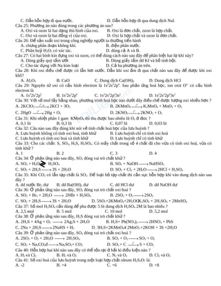 C. Dẫn hỗn hợp đi qua nước.
D. Dẫn hỗn hợp đi qua dung dịch NaI.
Câu 25: Phương án nào đúng trong các phương án sau?
A. Oxi và ozon là hai dạng thù hình của oxi.
B. Oxi là đơn chất, ozon là hợp chất.
C. Oxi và ozon là hai đồng vị của oxi.
D. Oxi là hợp chất và ozon là đơn chất.
Câu 26: Để sản xuất oxi trong công nghiệp người ta thường tiến hành
A. chưng phân đoạn không khí.
B. điện phân nước.
C. Phân huỷ H2O2 có xúc tác.
D. dùng cả A và B.
Câu 27: Có hai bình kín đựng oxi và ozon, có thể dùng cách nào sau đây để phân biệt hai lọ khí này?
A. Dùng giấy quỳ tẩm ướt
B. Dùng giấy tẩm dd KI và hồ tinh bột.
C. Cho tác dụng với Na kim loại
D. Cả ba phương án trên.
Câu 28: Khí oxi điều chế được có lẫn hơi nước. Dẫn khí oxi ẩm đi qua chất nào sau đây để được khí oxi
khô?
A. Al2O3
B. CaO
C. Dung dịch Ca(OH)2
D. Dung dịch HCl
2
2
4
Câu 29: Nguyên tử oxi có cấu hình electron là 1s 2s 2p . Sau phản ứng hoá học, ion oxit O2- có cấu hình
electron là
A. 1s22s22p5
B. 1s22s22p6
C. 1s22s22p43s2
D. 1s22s22p63s2
Câu 30: Với số mol lấy bằng nhau, phương trình hoá học nào dưới đây điều chế được lượng oxi nhiều hơn ?
0
0
, xt
A. 2KClO3 t → 2KCl + 3O2
B. 2KMnO4 t

→ K2MnO4 + MnO2 + O2
0
0
C. 2HgO t
D. 2KNO3 t
→ 2Hg + O2
→ 2KNO2 + O2
Câu 31: Khi nhiệt phân 1 gam KMnO4 thì thu được bao nhiêu lít O2 ở đktc ?
A. 0,1 lít
B. 0,3 lít
C. 0,07 lít
D. 0,03 lít
Câu 32: Câu nào sau đây đúng khi nói về tính chất hoá học của lưu huỳnh ?
A. Lưu huỳnh không có tính oxi hoá, tính khử
B. Lưu huỳnh chỉ có tính oxi hoá
C. Lưu huỳnh có tính oxi hoá và tính khử
D. Lưu huỳnh chỉ có tính khử
Câu 33: Cho các chất: S, SO2, H2S, H2SO4. Có mấy chất trong số 4 chất đã cho vừa có tính oxi hoá, vừa có
tính khử ?
A. 1
B. 2
C. 3
D. 4
Câu 34: Ở phản ứng nào sau đây, SO2 đóng vai trò chất khử ?
A. SO2 + H2O
H2SO3
B. SO2 + NaOH  NaHSO3
→
C. SO2 + 2H2S  3S + 2H2O
D. SO2 + Cl2 + 2H2O  2HCl + H2SO4
→
→
Câu 35: Khí CO2 có lẫn tạp chất là SO2. Để loại bỏ tạp chất thì cần sục hỗn hợp khí vào dung dịch nào sau
đây ?
A. dd nước Br2 dư
B. dd Ba(OH)2 dư
C. dd HCl dư
D. dd NaOH dư
Câu 36: Ở phản ứng nào sau đây, SO2 đóng vai trò chất oxi hoá ?
A. SO2 + Br2 + 2H2O 
B. 2SO2 + O2  2SO3
→ 2HBr + H2SO4
→
C. SO2 + 2H2S  3S + 2H2O
D. 5SO2+2KMnO4+2H2OO 2SO4 + 2H2SO4 + 2MnSO4
K
→
Câu 37: Số mol H2SO4 cần dùng để pha được 5 lít dung dịch H2SO4 2M là bao nhiêu ?
A. 2,5 mol
B. 5 mol
C. 10 mol
D. 5,2 mol
Câu 38: Ở phản ứng nào sau đây, H2S đóng vai trò chất khử ?
A. 2H2S + 4Ag + O2 
B. H2S+ Pb(NO3)2  2HNO3 + PbS
→ 2Ag2S + 2H2O
→
C. 2Na + 2H2S  2NaHS + H2
D. 3H2S+2KMnO44 2MnO2 +2KOH + 3S +2H2O
→
Câu 39: Ở phản ứng nào sau đây, SO2 đóng vai trò chất oxi hoá ?
A. 2SO2 + O2 + 2H2O 
B. SO2 + O3  SO3 + O2
→ 2H2SO4
→
0
C. SO2 + Na2CO3đ  Na2SO3+ CO2
D. SO2 + C t
→
→ S + CO2
Câu 40: Hỗn hợp hai khí nào sau đây có thể tồn tại ở bất kì điều kiện nào ?
A. H2 và Cl2
B. H2 và O2
C. N2 và O2
D. Cl2 và O2
Câu 41: Số oxi hoá của lưu huỳnh trong một loại hợp chất oleum H2S2O7 là:
A. -2
B. +4
C. +6
D. +8

 