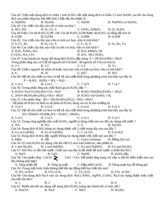 Câu 42: Trộn một dung dịch có chứa 1 mol H2SO4 với một dung dịch có chứa 1,5 mol NaOH, sau đó cho dung
dịch sau phản ứng bay hơi đến khô. Chất rắn thu được là:
A. NaHSO4
B. Na2SO4
C. NaOH
D. NaHSO4 và Na2SO4
Câu 43: Các chất của dãy nào chỉ có tính oxi hoá ?
A. HCl, SO3
B. O2, Cl2, S
C. FeSO4, KMnO4
D. O3, H2SO4
Câu 44:Trộn 2 lít dd H2SO4 0,2M với 3 lít dd H2SO4 0,5M được dd H2SO4 có nồng độ mol là:
A. 0,5M
B. 0,25M
C. 0,38M
D. 0,35M
Câu 45: Các chất của dãy nào vừa có tính oxi hoá, vừa có tính khử ?
A. S, Cl2, Br2
B. O3, Cl2, S
C. F2, K, S
D. O2, Br2, Ca
Câu 46: Các chất của dãy nào vừa có tính oxi hoá, vừa có tính khử ?
A. H2O2, FeSO4, SO2
B. H2S, KMnO4, HI
C.Cl2O7, SO3, CO2
D. H2S, HCl, H2SO4
Câu 47: Lưu huỳnh tác dụng với dung dịch H2SO4 đặc nóng: S + 2H2SO443SO2+ 2H2O
Trong phản ứng này có tỉ lệ số nguyên tử S bị khử : số nguyên tử S bị oxi hoá là:
A. 2:1
B. 1:2
C. 1:3
D. 3:1
Câu 48: Chất ( nguyên tử, phân tử hoặc ion) nào vừa có tính oxi hoá, vừa có tính khử ?
A. F2
B. Al
C. SO42D. SO32Câu 49: Hệ số của chất oxi hoá và hệ số của chất khử trong phương trình hoá học sau đây là:
P + H2SO4 H3PO4 + SO2 + H2O
A. 5 và 2
B. 2 và 5
C. 7 và 9
D. 7 và 7
Câu 50: Trong phản ứng nào chất tham gia là H2SO4 đặc ?
A. H2SO4+Na2CO33Na2SO4+CO2 +H2O
B. H2SO4+Fe(OH)22FeSO4 + 2H2O
C. 2FeO+4H2SO44Fe2(SO4)3+SO2+ 4H2O
D. H2SO4+Zn+ZnSO4 + H2
Câu 51: Cho phản ứng: 2Fe + 6H2SO44Fe2(SO4)3+ 3SO2+ 6H2O
Số phân tử H2SO4 bị khử và số phân tử H2SO4 đóng vai trò là môi trường là:
A. 3 và 3
B. 3 và 6
C. 6 và 6
D. 6 và 3
Câu 52: Hệ số của chất oxi hoá và hệ số của chất khử trong phương trình hoá học sau đây là:
SO2+KMnO4+H2OO 2SO4 + H2SO4 + MnSO4
K
A. 5 và 2
B. 2 và 5
C. 2 và 2
D. 5 và 5
Câu 53: Trong công nghiệp sản xuất H2SO4, người ta dùng chất nào sau đây tác dụng với nước ?
A. SO2
B. SO3
C. S
D. Na2SO3
Câu 54: Dung dịch H2SO4 loãng tác dụng được với 2 chất trong dãy nào sau đây ?
A. Cu và Cu(OH)2
B. Fe và Fe(OH)3
C. C và CO2
D. S và H2S
Câu 55: Dung dịch H2SO4 đặc nguội không tác dụng được với chất nào sau đây ?
A. Kẽm
B. Sắt
C. Canxi cacbonat
D. Đồng (II) oxit
Câu 56: 0,5 mol H2SO4 tác dụng vừa đủ với 0,5 mol natri hiđroxit, sản phẩm là
A. 1 mol Na2SO4
B. 1 mol NaHSO4
C. 0,5 mol NaHSO4
D. 0,5 mol Na2SO4
Câu 57: Khí SO2 có lẫn hơi nước. Chất nào sau đây là tốt nhất để tách nước ra khỏi khí SO2?
A. NaCl
B. CaO
C. NaOH
D. H2SO4 đặc.
Câu 58: Cho phản ứng: CaCO3
CaO + CO2. Để phản ứng nung vôi xảy ra tốt thì điều kiện nào sau
đây không phù hợp?
A. Tăng nhiệt độ
B. Tăng áp suất
C. Đập nhỏ CaCO3
D. Dùng quạt hay lỗ thông gió
Câu 59: Trong một bình chứa không thể tồn tại đồng thời hai chất khí nào?
A. SO2 và H2S
B. CO2 và O2
C. Cl2 và O2
D. CO2 và SO2
Câu 60: Cho dung dịch Na2S vào các dung dịch: NaCl, KNO3, AgNO3, CuSO4. Na2S tác dụng được mấy chất
cho kết tủa đen?
A. 1
B. 2
C. 3
D. 4
Câu 61: Muối nào khi tác dụng với dung dịch H2SO4 loãng tạo thành khí có mùi xốc?
A. Na2CO3
B. Na2S
C. NaCl
D. Na2SO3

 