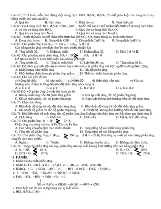 Câu 62: Có 3 bình, mỗi bình đựng một dung dịch: HCl, H 2SO3, H2SO4. Có thể phân biệt các dung dịch này
bằng thuốc thử nào sau đây?
A. Quỳ tím
B. Bạc nitrat
C. Bari clorua
D. Natri hiđroxit
Câu 63: Có 4 dung dịch: HCl, H2SO4, KNO3, KOH. Thuốc thử nào có thể nhận biết được cả 4 dung dịch trên?
A. uỳ tím và dung dịch BaCl2
B. Quỳ tím và dung dịch Na2CO3
C. Quỳ tím và dung dịch Na2S
D. Quỳ tím và dung dịch Na2SO3
Câu 64: Thuốc thử nào có thể phân biệt được hai khí CO2, SO2 đựng trong hai bình mất nhãn?
A. Dung dịch brom
B. Dung dịch KOH
C. Dung dịch Ca(OH)2
D. Dung dịch Ba(OH)2
Câu 65: Cho phản ứng: CaCO3 (r) → CaO(r) + CO2(r) ∆ H > 0
Cân bằng phản ứng trên dịch chuyển theo chiều thuận khi
A. Tăng nhiệt độ.
B. Giảm áp suất.
C. Giảm nồng độ.
D. Chỉ có A và B.
Câu 66: Cho phương trình phản ứng: SO2 + 1/2O2
SO3 ∆ H < 0
Để tạo ra nhiều SO3 thì điều kiện nào không phù hợp
A. Tăng nhiệt độ.
B. Tăng áp suất bình
C. Lấy bớt SO3 ra.
D. Tăng nồng độ O2.
Câu 67: Để đánh giá mức độ xảy ra nhanh hay chậm của các phản ứng hoá học người ta dùng đại lượng
A. Khối lượng sản phẩm tăng
B. Tốc độ phản ứng.
C. Khối lượng chất tham gia phản ứng giảm.
D. Thể tích chất tham gia phản ứng.
Câu 68: Cho các yếu tố sau:
a) Nồng độ chất.
b) Aùp suất.
c) Nhiệt độ
d) Diện tích tiếp xúc.
e) Xúc tác.
Những yếu tố ảnh hưởng đến tốc độ phản ứng nói chung là
A. a, b, c, d
B. a, c, e
C. b, c, d, e
D. a, b, c, d ,e
Câu 69 Đối với phản ứng có chất khí tham gia thì
A. Khi áp suất tăng, tốc độ phản ứng giảm.
B. Khi áp suất tăng, tốc độ phản ứng tăng.
C. Khi áp suất giảm, tốc độ phản ứng tăng.
D. Aùp suất không ảnh hưởng đến tốc độ phản ứng.
Câu 70: Chọn câu đúng
A. Khi nhiệt độ tăng thì tốc độ phản ứng tăng.
B. Khi nhiệt độ tăng thì tốc độ phản ứng giảm.
C. Khi nhiệt độ giảm thì tốc độ phản ứng tăng.
D. Nhiệt độ không ảnh hưởng đến tốc độ phản ứng.
Câu 71: Khi diện tích bề mặt tăng, tốc độ phản ứng tăng là đúng với phản ứng có chất tham gia phản ứng là
A. Chất lỏng
B. Chất khí
C. Chất rắn
D. Cả A, B, C đều đúng
Câu 72: Cho phản ứng: N2 + 3H2
2NH3
Phản ứng này dùng xúc tác là Fe. Xúc tác Fe làm
A. Cân bằng chuyển dịch theo chiều thuận.
B. Tăng nồng độ các chất trong phản ứng.
C. Tăng tốc độ phản ứng.
D. Tăng hằng số cân bằng phản ứng.
Câu 73: Cho phản ứng: N2(k) + 3H2(k)
2NH3(k) ∆ H = - 92 Kj Khi tăng áp suất thì cân bằng phản ứng
chuyển dịch theo chiều
A. Nghịch
B. Thuận.
C. Không chuyển dịch.
D. Không xác định được.
Câu 74: Trong các phản ứng sau đây, phản ứng nào áp suất không ảnh hưởng đến cân bằng phản ứng.
A. N2 + 3H2
2NH3
B. N2 + O2
2NO
C. 2NO + O2
2NO2
D. 2SO2 + O2
2SO3
II. Tự luận.
1. Hoàn thành chuỗi phản ứng:
a. KMnO4→Cl2→HCl →FeCl3 → AgCl→ Cl2→Br2→I2→ZnI2 →Zn(OH)2
b. KMnO4 → Cl2 → KClO3 → KCl → Cl2 → HCl → FeCl2 → FeCl3 → Fe(OH)3
c. S → FeS → SO2 → Na2SO3 → NaHSO3 → BaSO3
d. FeS2 → SO2 → HBr → NaBr → Br2 → I2
↓
SO3→ H2SO4 → KHSO4 → K2SO4 → KCl→ KNO3
2. Phân biệt các dd sau đựng trong cac lọ mất nhan.
́
̃
a. HCl, H2SO4, H2SO3

 